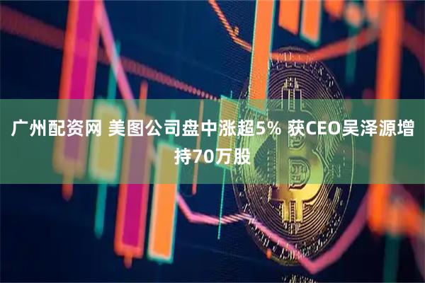 广州配资网 美图公司盘中涨超5% 获CEO吴泽源增持70万股