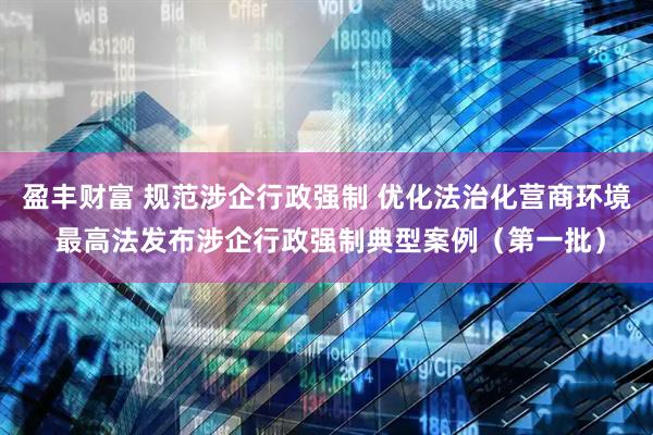 盈丰财富 规范涉企行政强制 优化法治化营商环境 最高法发布涉企行政强制典型案例(第一批)