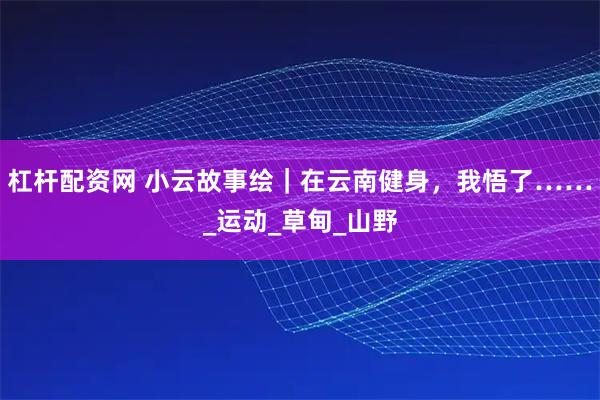杠杆配资网 小云故事绘｜在云南健身，我悟了……_运动_草甸_山野