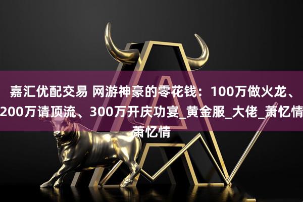 嘉汇优配交易 网游神豪的零花钱:100万做火龙、200万请顶流、300万开庆功宴_黄金服_大佬_萧忆情