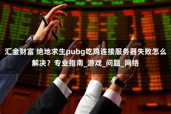 汇金财富 绝地求生pubg吃鸡连接服务器失败怎么解决？专业指南_游戏_问题_网络