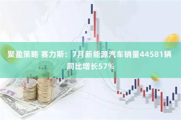 聚盈策略 赛力斯：7月新能源汽车销量44581辆 同比增长57%