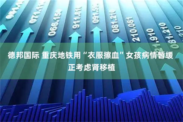 德邦国际 重庆地铁用“衣服擦血”女孩病情暂缓 正考虑肾移植