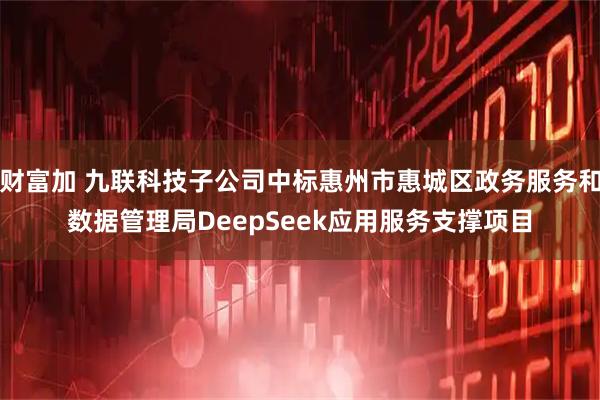 财富加 九联科技子公司中标惠州市惠城区政务服务和数据管理局DeepSeek应用服务支撑项目