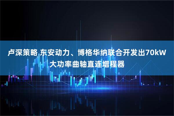 卢深策略 东安动力、博格华纳联合开发出70kW大功率曲轴直连增程器
