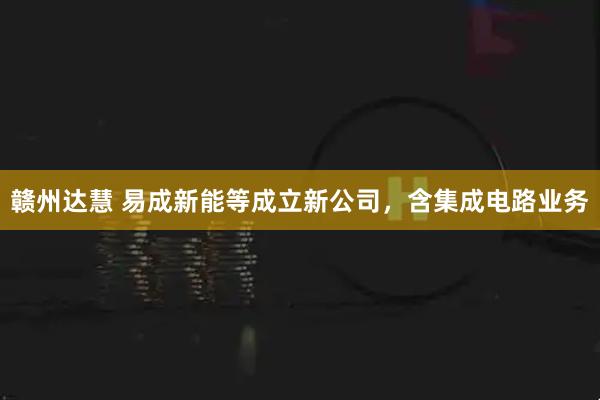 赣州达慧 易成新能等成立新公司，含集成电路业务