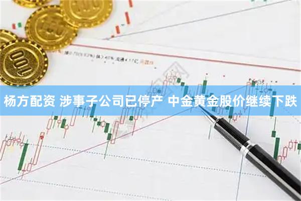 杨方配资 涉事子公司已停产 中金黄金股价继续下跌