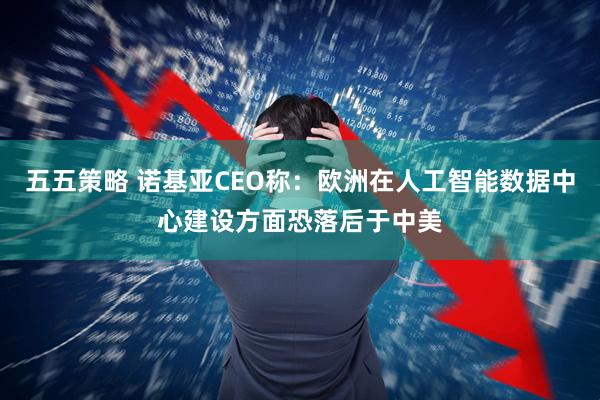 五五策略 诺基亚CEO称：欧洲在人工智能数据中心建设方面恐落后于中美