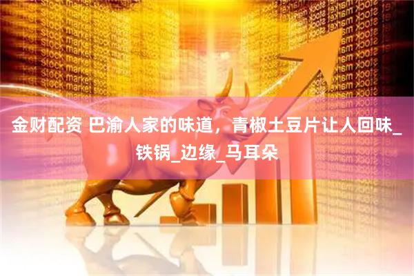 金财配资 巴渝人家的味道，青椒土豆片让人回味_铁锅_边缘_马耳朵