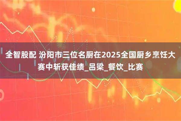 全智股配 汾阳市三位名厨在2025全国厨乡烹饪大赛中斩获佳绩_吕梁_餐饮_比赛