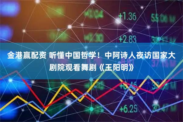 金港赢配资 听懂中国哲学！中阿诗人夜访国家大剧院观看舞剧《王阳明》