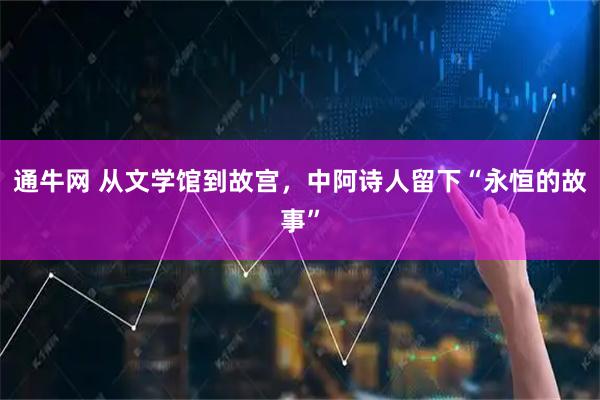 通牛网 从文学馆到故宫，中阿诗人留下“永恒的故事”