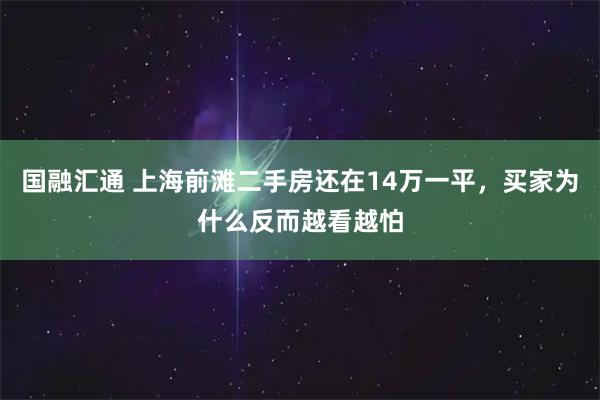 国融汇通 上海前滩二手房还在14万一平，买家为什么反而越看越怕