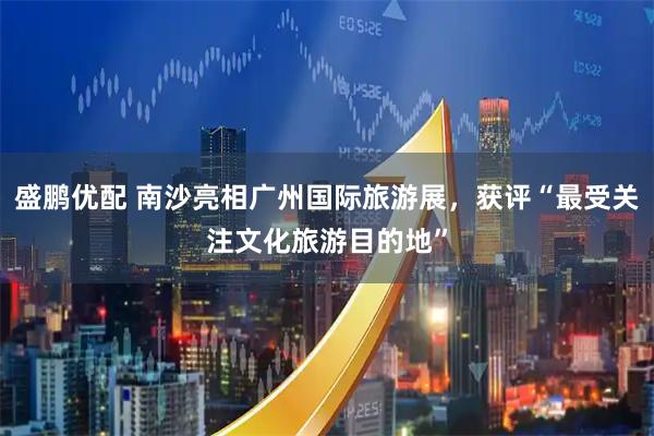 盛鹏优配 南沙亮相广州国际旅游展，获评“最受关注文化旅游目的地”