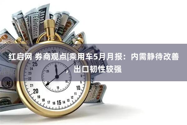 红启网 券商观点|乘用车5月月报：内需静待改善，出口韧性较强