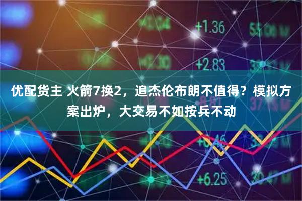 优配货主 火箭7换2，追杰伦布朗不值得？模拟方案出炉，大交易不如按兵不动