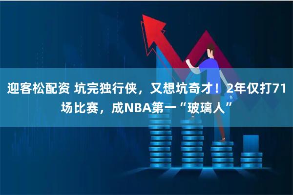 迎客松配资 坑完独行侠，又想坑奇才！2年仅打71场比赛，成NBA第一“玻璃人”