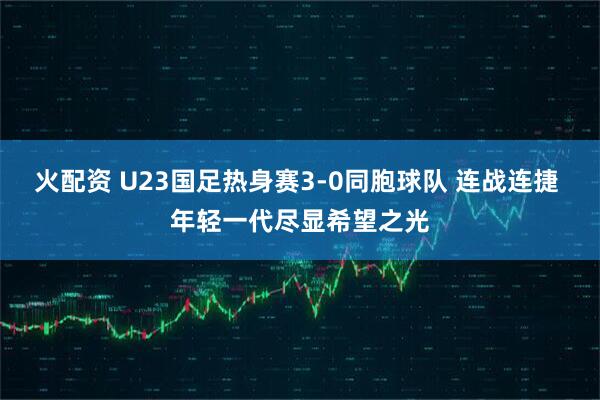 火配资 U23国足热身赛3-0同胞球队 连战连捷 年轻一代尽显希望之光
