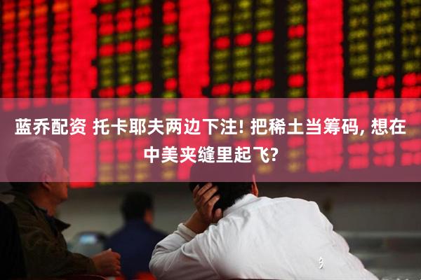 蓝乔配资 托卡耶夫两边下注! 把稀土当筹码, 想在中美夹缝里起飞?