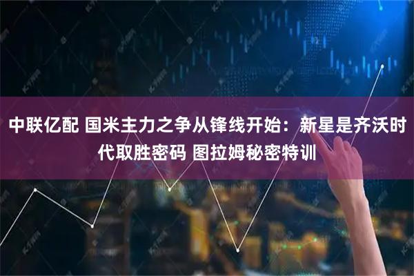 中联亿配 国米主力之争从锋线开始：新星是齐沃时代取胜密码 图拉姆秘密特训