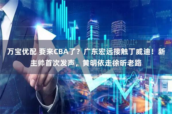 万宝优配 要来CBA了？广东宏远接触丁威迪！新主帅首次发声，黄明依走徐昕老路