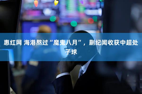 惠红网 海港熬过“魔鬼八月”，蒯纪闻收获中超处子球